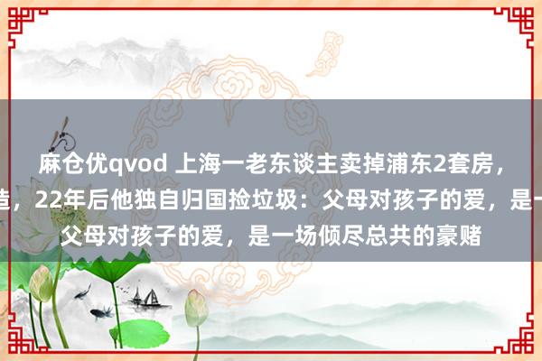 麻仓优qvod 上海一老东谈主卖掉浦东2套房，送独子赴好意思深造，22年后他独自归国捡垃圾：父母对孩子的爱，是一场倾尽总共的豪赌