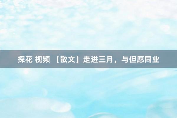 探花 视频 【散文】走进三月，与但愿同业