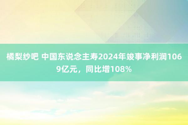 橘梨纱吧 中国东说念主寿2024年竣事净利润1069亿元，同比增108%