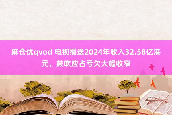 麻仓优qvod 电视播送2024年收入32.58亿港元，鼓吹应占亏欠大幅收窄