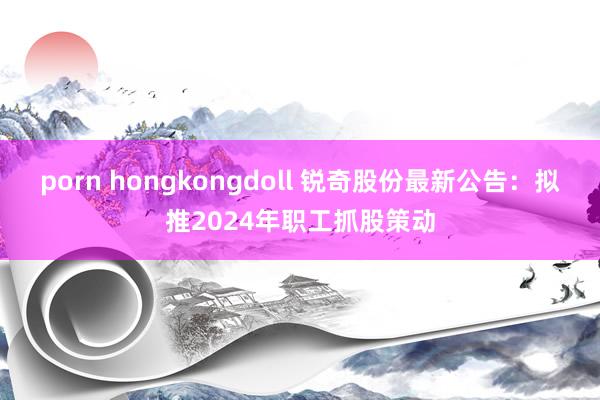porn hongkongdoll 锐奇股份最新公告：拟推2024年职工抓股策动
