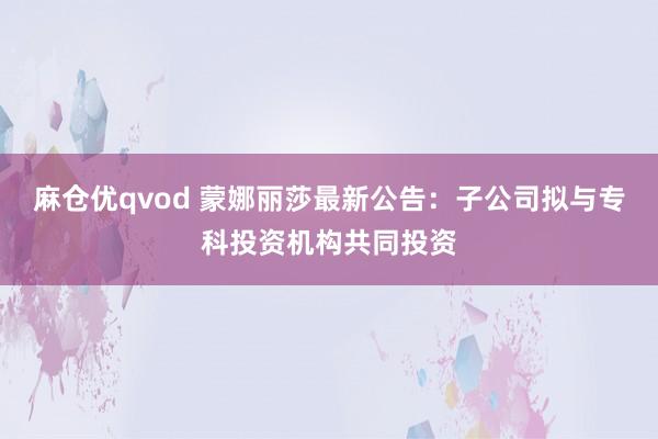 麻仓优qvod 蒙娜丽莎最新公告:子公司拟与专科投资机构共同投资