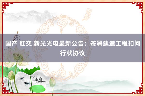 国产 肛交 新光光电最新公告：签署建造工程扣问行状协议