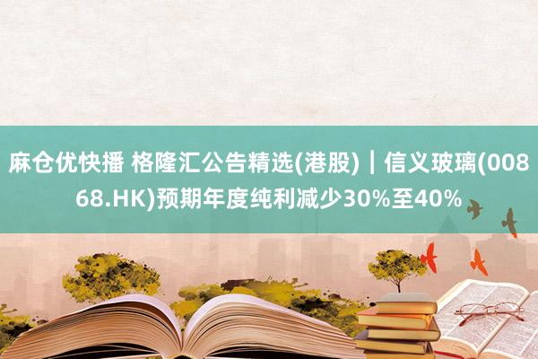 麻仓优快播 格隆汇公告精选(港股)︱信义玻璃(00868.HK)预期年度纯利减少30%至40%