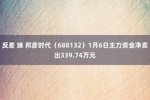 反差 婊 邦彦时代（688132）1月6日主力资金净卖出339.74万元
