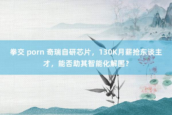 拳交 porn 奇瑞自研芯片，130K月薪抢东谈主才，能否助其智能化解围？