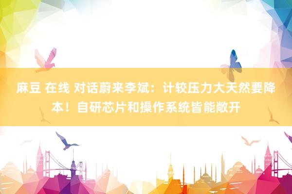麻豆 在线 对话蔚来李斌：计较压力大天然要降本！自研芯片和操作系统皆能敞开
