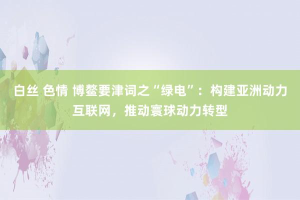 白丝 色情 博鳌要津词之“绿电”：构建亚洲动力互联网，推动寰球动力转型