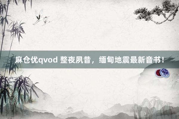 麻仓优qvod 整夜夙昔，缅甸地震最新音书！