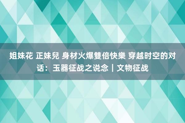 姐妹花 正妹兒 身材火爆雙倍快樂 穿越时空的对话：玉器征战之说念｜文物征战