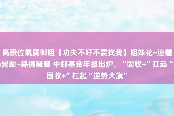 高段位氣質御姐【功夫不好不要找我】姐妹花~連體絲襪~大奶晃動~絲襪騷腳 中邮基金年报出炉，“固收+”扛起“逆势大旗”