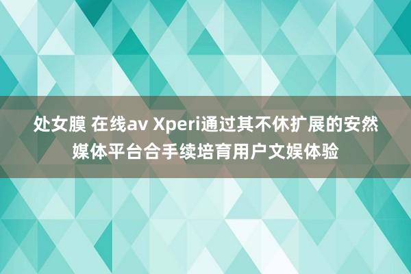 处女膜 在线av Xperi通过其不休扩展的安然媒体平台合手续培育用户文娱体验