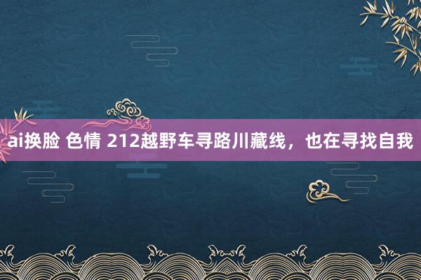 ai换脸 色情 212越野车寻路川藏线，也在寻找自我