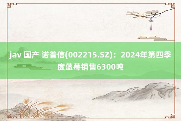 jav 国产 诺普信(002215.SZ)：2024年第四季度蓝莓销售6300吨