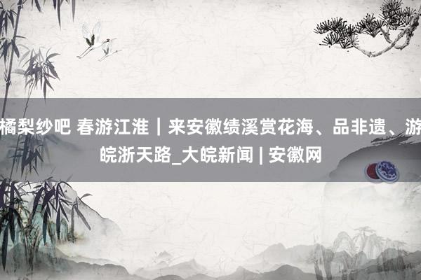 橘梨纱吧 春游江淮｜来安徽绩溪赏花海、品非遗、游皖浙天路_大皖新闻 | 安徽网