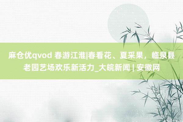 麻仓优qvod ﻿春游江淮|春看花、夏采果，临泉县老园艺场欢乐新活力_大皖新闻 | 安徽网