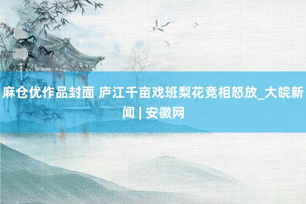 麻仓优作品封面 庐江千亩戏班梨花竞相怒放_大皖新闻 | 安徽网