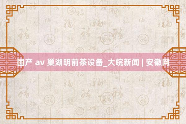 国产 av 巢湖明前茶设备_大皖新闻 | 安徽网