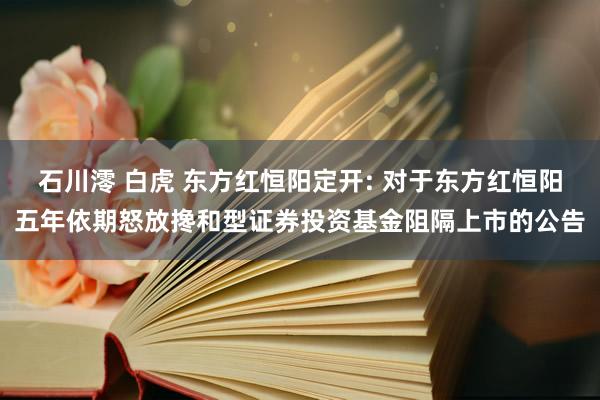 石川澪 白虎 东方红恒阳定开: 对于东方红恒阳五年依期怒放搀和型证券投资基金阻隔上市的公告
