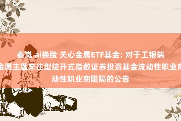秦岚 ai换脸 关心金属ETF基金: 对于工银瑞信中证关心金属主题来往型绽开式指数证券投资基金流动性职业商阻隔的公告