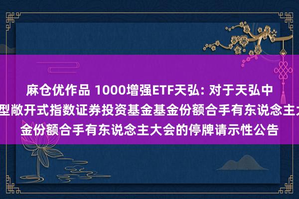 麻仓优作品 1000增强ETF天弘: 对于天弘中证1000增强战略交游型敞开式指数证券投资基金基金份额合手有东说念主大会的停牌请示性公告