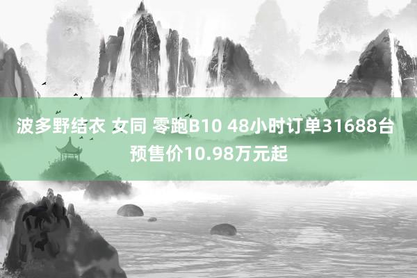 波多野结衣 女同 零跑B10 48小时订单31688台 预售价10.98万元起