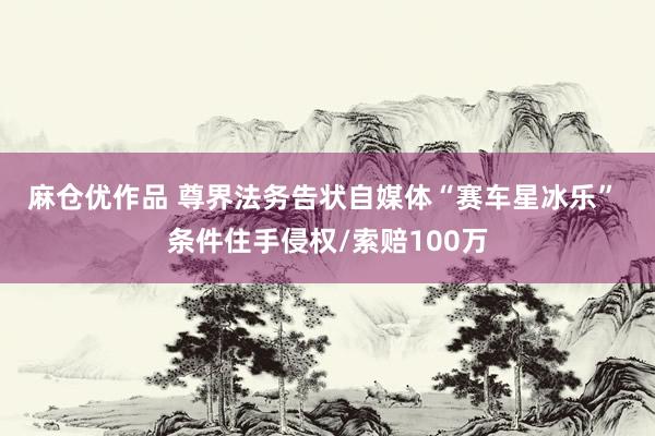 麻仓优作品 尊界法务告状自媒体“赛车星冰乐”  条件住手侵权/索赔100万
