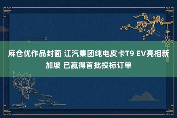 麻仓优作品封面 江汽集团纯电皮卡T9 EV亮相新加坡 已赢得首批投标订单
