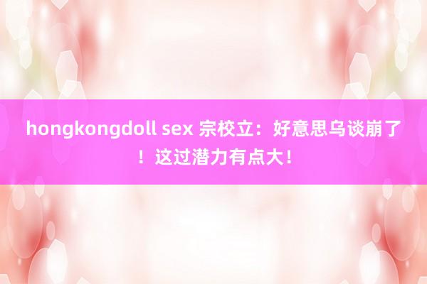 hongkongdoll sex 宗校立：好意思乌谈崩了！这过潜力有点大！