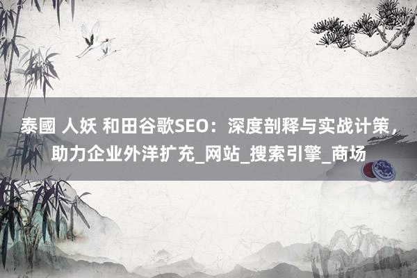 泰國 人妖 和田谷歌SEO：深度剖释与实战计策，助力企业外洋扩充_网站_搜索引擎_商场