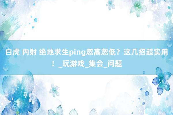 白虎 内射 绝地求生ping忽高忽低？这几招超实用！_玩游戏_集会_问题