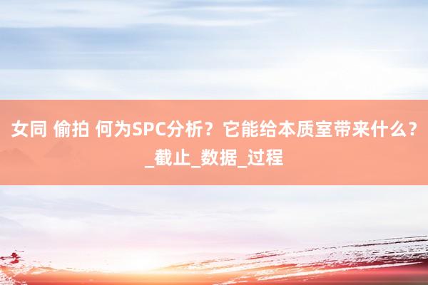 女同 偷拍 何为SPC分析？它能给本质室带来什么？_截止_数据_过程
