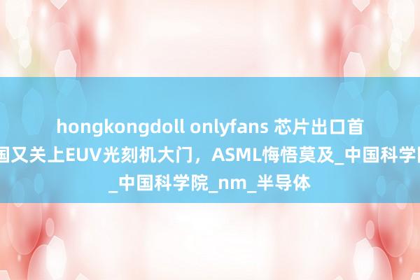 hongkongdoll onlyfans 芯片出口首破万亿后，我国又关上EUV光刻机大门，ASML悔悟莫及_中国科学院_nm_半导体