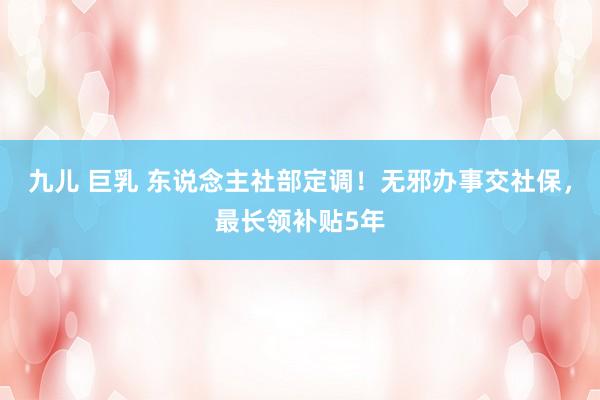 九儿 巨乳 东说念主社部定调！无邪办事交社保，最长领补贴5年