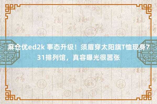 麻仓优ed2k 事态升级！须眉穿太阳旗T恤现身731排列馆，真容曝光很嚣张