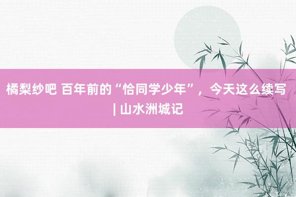橘梨纱吧 百年前的“恰同学少年”，今天这么续写 | 山水洲城记