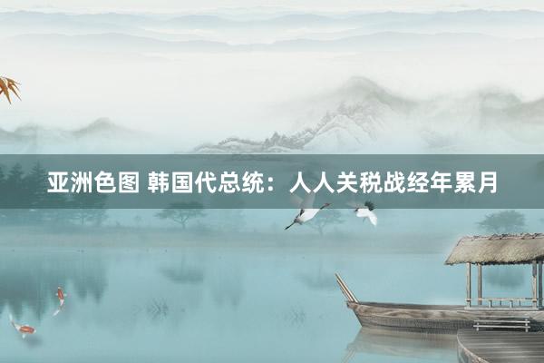 亚洲色图 韩国代总统：人人关税战经年累月