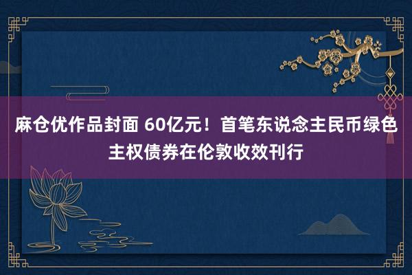 麻仓优作品封面 60亿元！首笔东说念主民币绿色主权债券在伦敦收效刊行