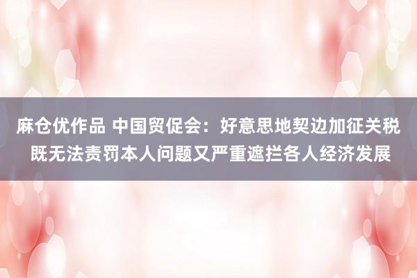 麻仓优作品 中国贸促会：好意思地契边加征关税 既无法责罚本人问题又严重遮拦各人经济发展