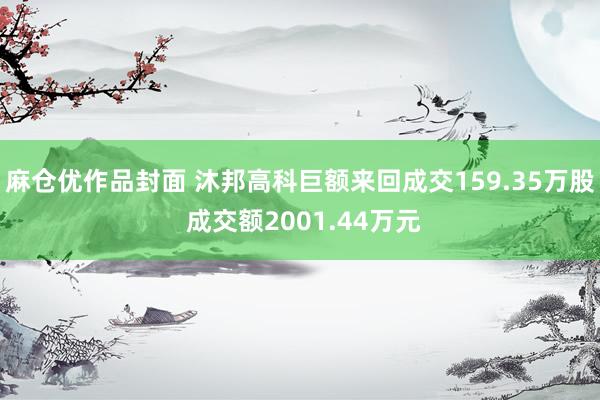 麻仓优作品封面 沐邦高科巨额来回成交159.35万股 成交额2001.44万元