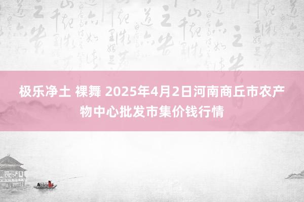 极乐净土 裸舞 2025年4月2日河南商丘市农产物中心批发市集价钱行情