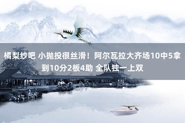 橘梨纱吧 小抛投很丝滑！阿尔瓦拉大齐场10中5拿到10分2板4助 全队独一上双