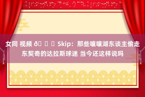 女同 视频 👀Skip：那些嚷嚷湖东谈主偷走东契奇的达拉斯球迷 当今还这样说吗