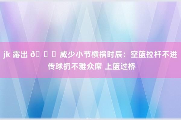 jk 露出 🙃威少小节横祸时辰：空篮拉杆不进 传球扔不雅众席 上篮过桥