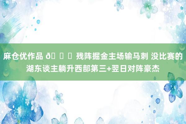 麻仓优作品 👀残阵掘金主场输马刺 没比赛的湖东谈主躺升西部第三+翌日对阵豪杰