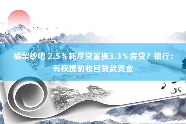 橘梨纱吧 2.5％耗尽贷置换3.3％房贷？银行：有权提前收回贷款资金