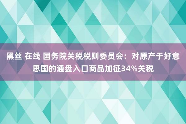 黑丝 在线 国务院关税税则委员会：对原产于好意思国的通盘入口商品加征34%关税