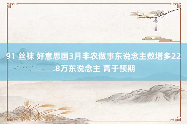 91 丝袜 好意思国3月非农做事东说念主数增多22.8万东说念主 高于预期
