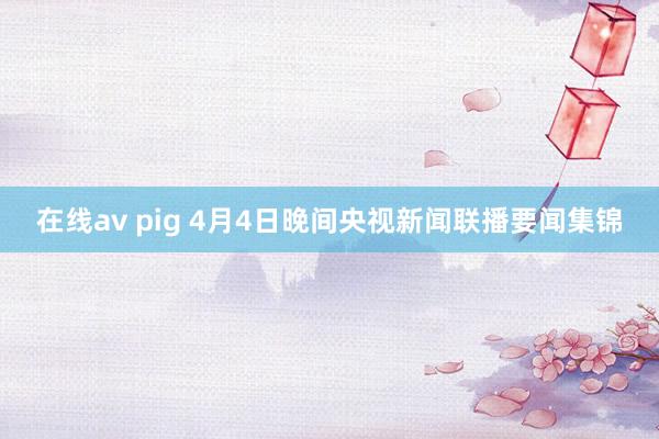 在线av pig 4月4日晚间央视新闻联播要闻集锦