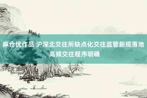 麻仓优作品 沪深北交往所缺点化交往监管新规落地 高频交往程序明确
